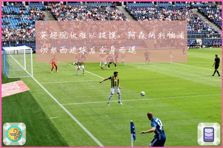 英超现状难以捉摸，阿森纳利物浦切尔西进球后全身而退