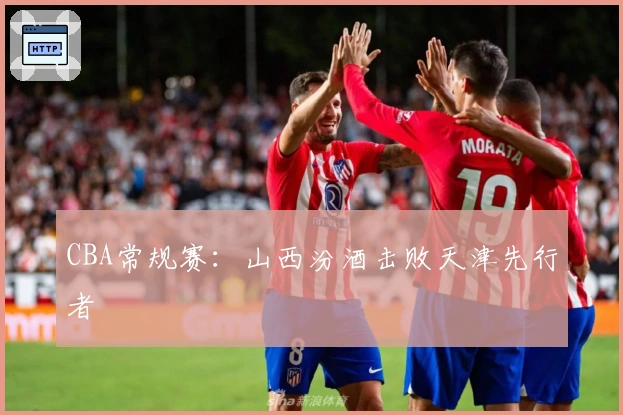 CBA常规赛：山西汾酒击败天津先行者