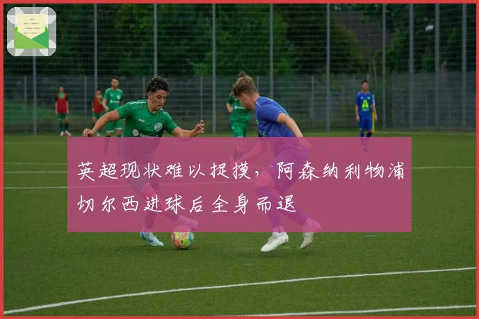 英超现状难以捉摸，阿森纳利物浦切尔西进球后全身而退