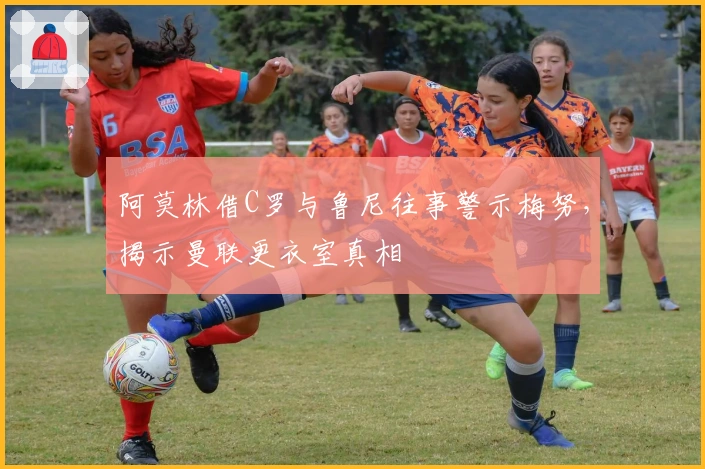 阿莫林借C罗与鲁尼往事警示梅努，揭示曼联更衣室真相