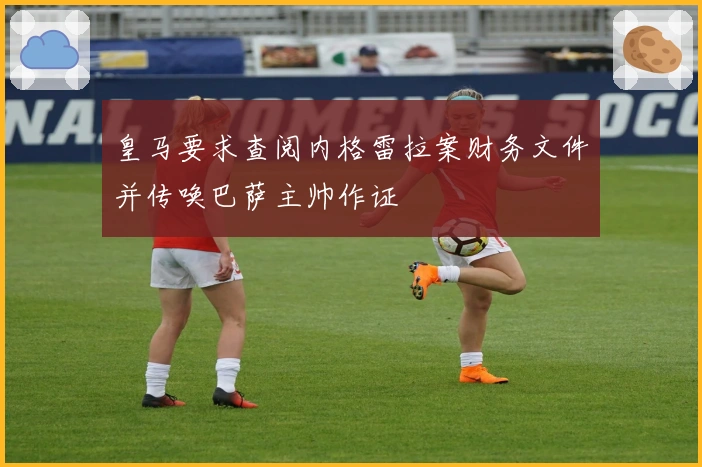 皇马要求查阅内格雷拉案财务文件并传唤巴萨主帅作证